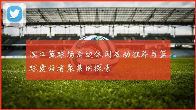 滨江篮球场周边休闲活动推荐与篮球爱好者聚集地探索
