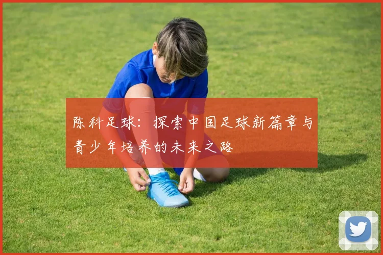 陈科足球：探索中国足球新篇章与青少年培养的未来之路