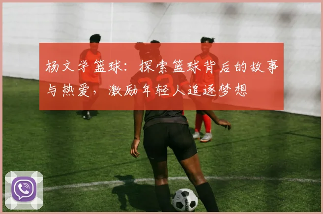 杨文学篮球：探索篮球背后的故事与热爱，激励年轻人追逐梦想