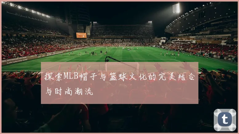 探索MLB帽子与篮球文化的完美结合与时尚潮流