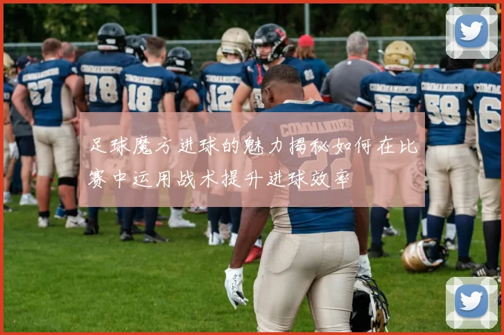 足球魔方进球的魅力揭秘如何在比赛中运用战术提升进球效率