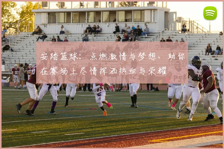 安踏篮球：点燃激情与梦想，助你在赛场上尽情挥洒热血与荣耀