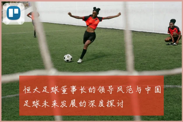 恒大足球董事长的领导风范与中国足球未来发展的深度探讨