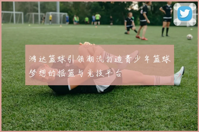 鸿达篮球引领潮流打造青少年篮球梦想的摇篮与竞技平台