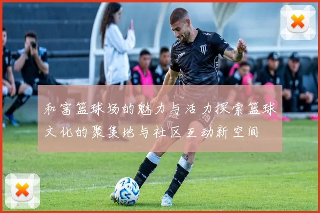 和富篮球场的魅力与活力探索篮球文化的聚集地与社区互动新空间